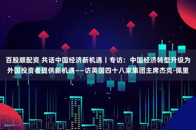 百股顺配资 共话中国经济新机遇丨专访：中国经济转型升级为外国投资者提供新机遇——访英国四十八家集团主席杰克·佩里