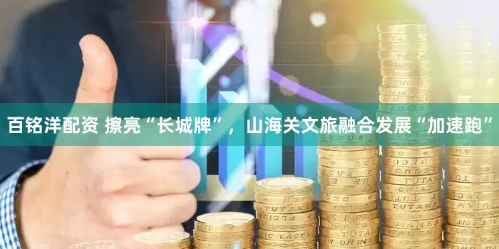 百铭洋配资 擦亮“长城牌”，山海关文旅融合发展“加速跑”