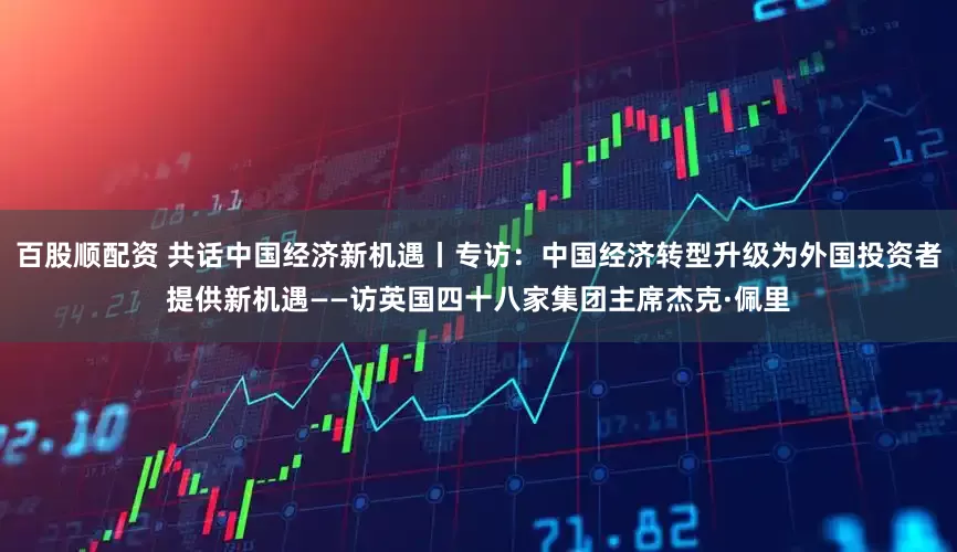 百股顺配资 共话中国经济新机遇丨专访：中国经济转型升级为外国投资者提供新机遇——访英国四十八家集团主席杰克·佩里