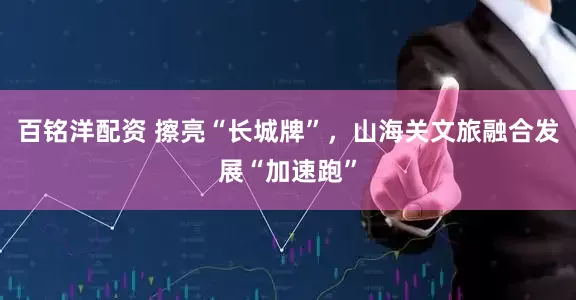 百铭洋配资 擦亮“长城牌”，山海关文旅融合发展“加速跑”