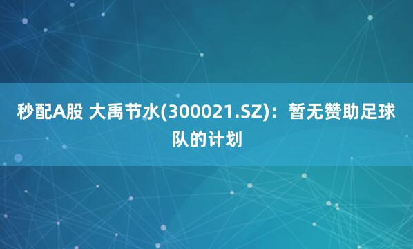 秒配A股 大禹节水(300021.SZ)：暂无赞助足球队的计划