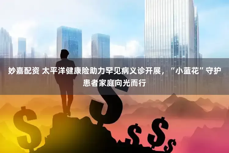 妙嘉配资 太平洋健康险助力罕见病义诊开展，“小蓝花”守护患者家庭向光而行