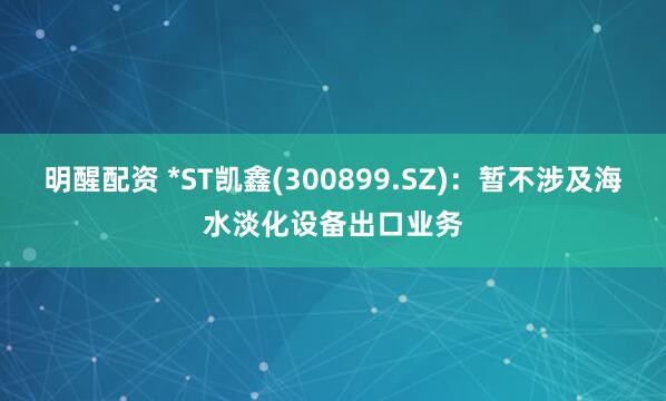明醒配资 *ST凯鑫(300899.SZ)：暂不涉及海水淡化设备出口业务