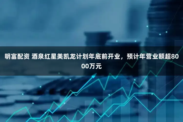 明富配资 酒泉红星美凯龙计划年底前开业，预计年营业额超8000万元