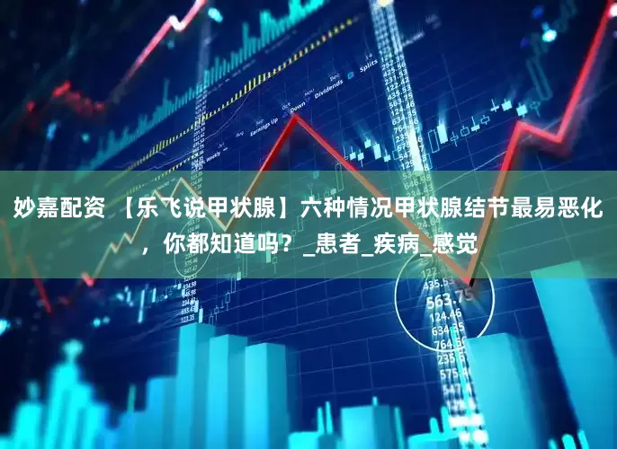 妙嘉配资 【乐飞说甲状腺】六种情况甲状腺结节最易恶化，你都知道吗？_患者_疾病_感觉