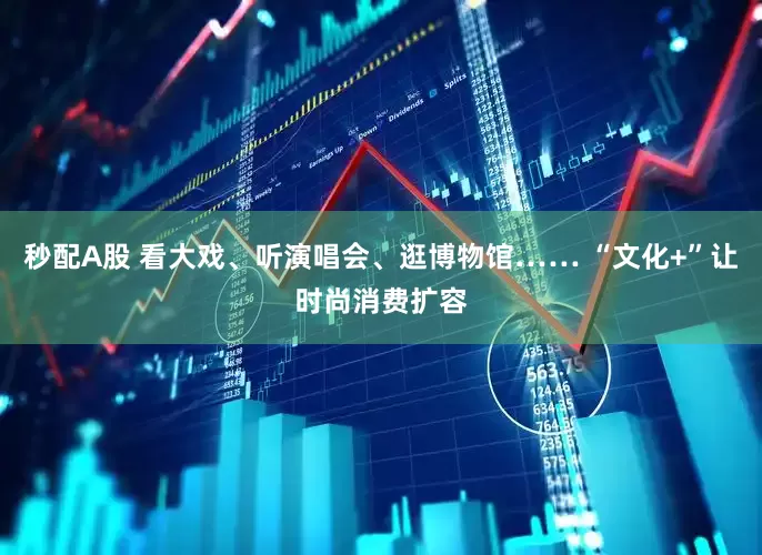 秒配A股 看大戏、听演唱会、逛博物馆…… “文化+”让时尚消费扩容