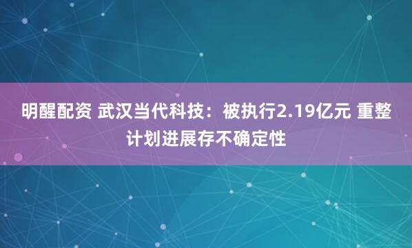 明醒配资 武汉当代科技：被执行2.19亿元 重整计划进展存不确定性