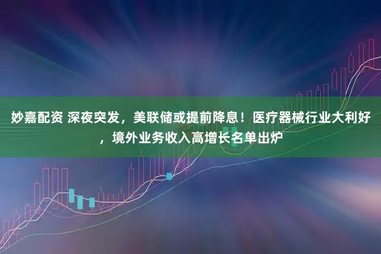 妙嘉配资 深夜突发，美联储或提前降息！医疗器械行业大利好，境外业务收入高增长名单出炉
