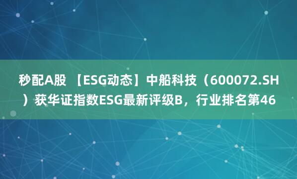 秒配A股 【ESG动态】中船科技（600072.SH）获华证指数ESG最新评级B，行业排名第46