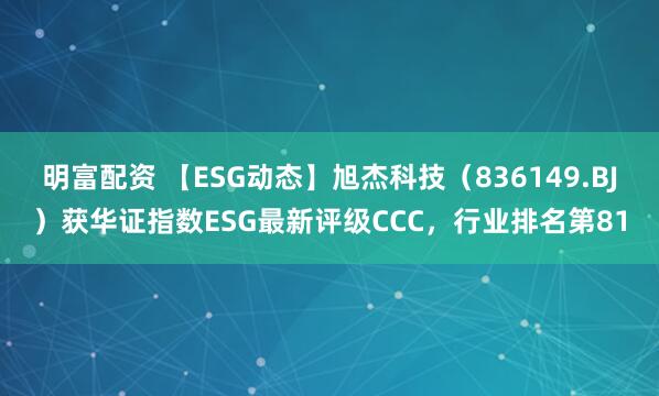 明富配资 【ESG动态】旭杰科技（836149.BJ）获华证指数ESG最新评级CCC，行业排名第81