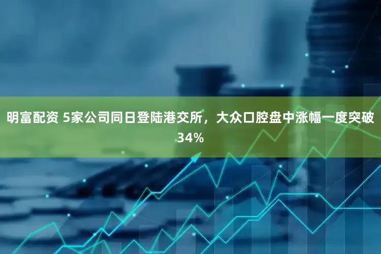 明富配资 5家公司同日登陆港交所，大众口腔盘中涨幅一度突破34%