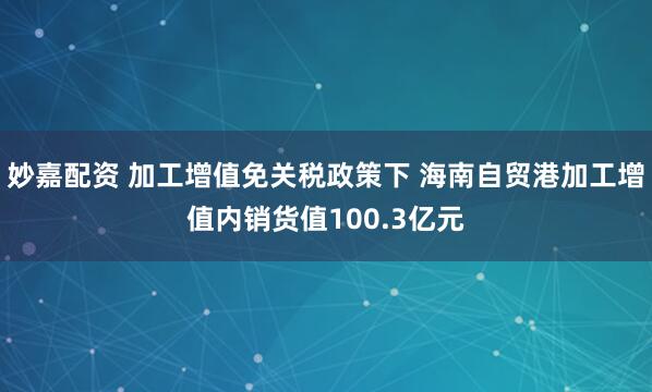 妙嘉配资 加工增值免关税政策下 海南自贸港加工增值内销货值100.3亿元