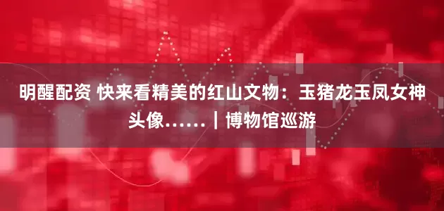 明醒配资 快来看精美的红山文物：玉猪龙玉凤女神头像……｜博物馆巡游
