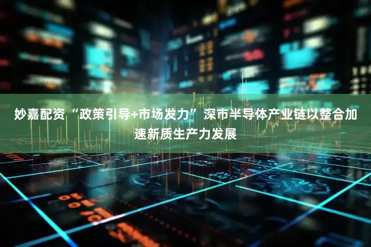 妙嘉配资 “政策引导+市场发力” 深市半导体产业链以整合加速新质生产力发展