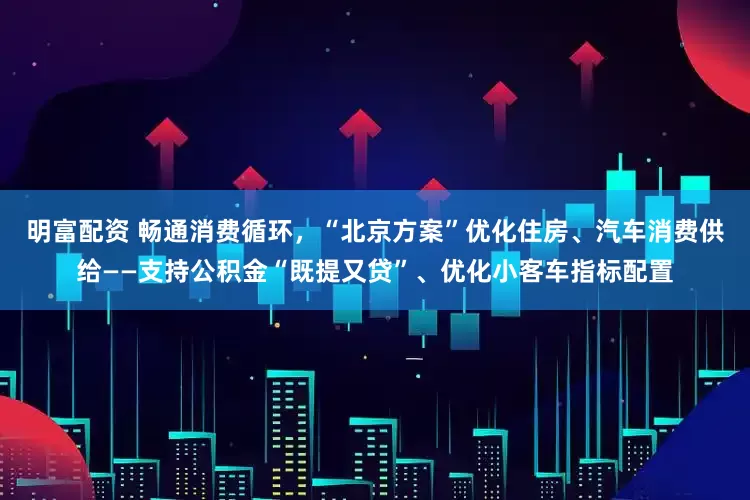 明富配资 畅通消费循环，“北京方案”优化住房、汽车消费供给——支持公积金“既提又贷”、优化小客车指标配置