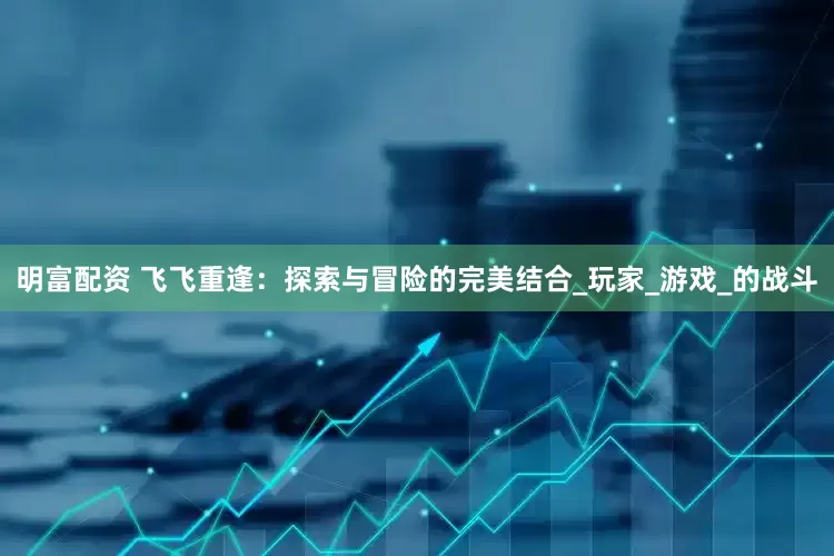 明富配资 飞飞重逢：探索与冒险的完美结合_玩家_游戏_的战斗