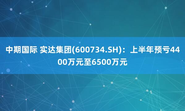 中期国际 实达集团(600734.SH)：上半年预亏4400万元至6500万元