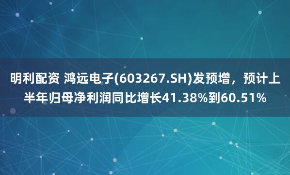 明利配资 鸿远电子(603267.SH)发预增，预计上半年归母净利润同比增长41.38%到60.51%