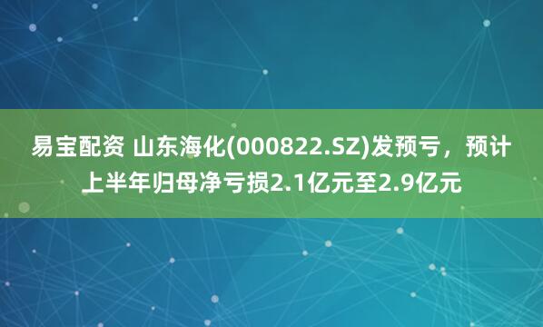 易宝配资 山东海化(000822.SZ)发预亏，预计上半年归母净亏损2.1亿元至2.9亿元