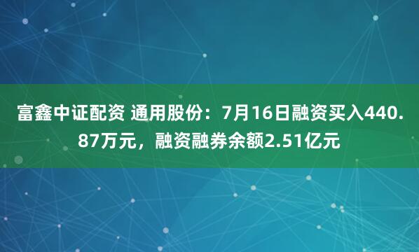 富鑫中证配资 通用股份：7月16日融资买入440.87万元，融资融券余额2.51亿元