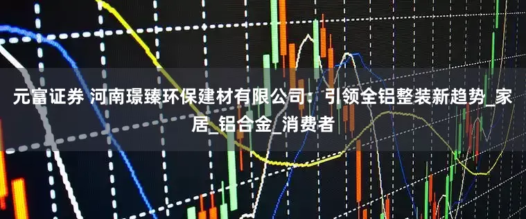元富证券 河南璟臻环保建材有限公司：引领全铝整装新趋势_家居_铝合金_消费者