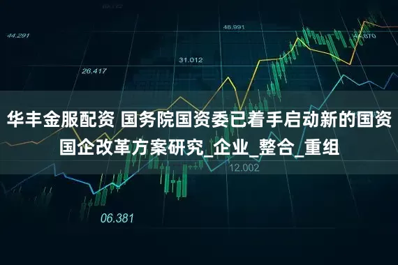华丰金服配资 国务院国资委已着手启动新的国资国企改革方案研究_企业_整合_重组