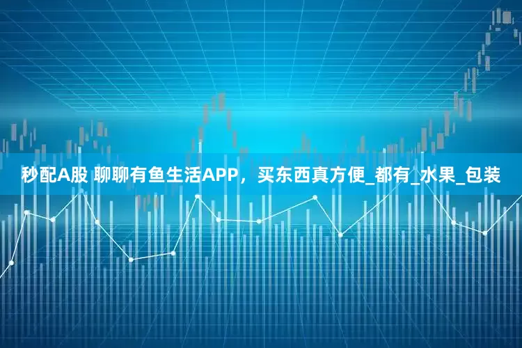 秒配A股 聊聊有鱼生活APP，买东西真方便_都有_水果_包装