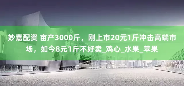 妙嘉配资 亩产3000斤，刚上市20元1斤冲击高端市场，如今8元1斤不好卖_鸡心_水果_苹果