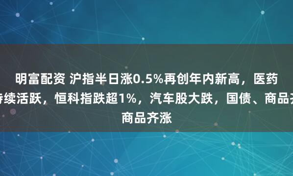 明富配资 沪指半日涨0.5%再创年内新高，医药股持续活跃，恒科指跌超1%，汽车股大跌，国债、商品齐涨