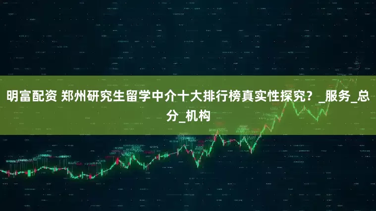 明富配资 郑州研究生留学中介十大排行榜真实性探究？_服务_总分_机构