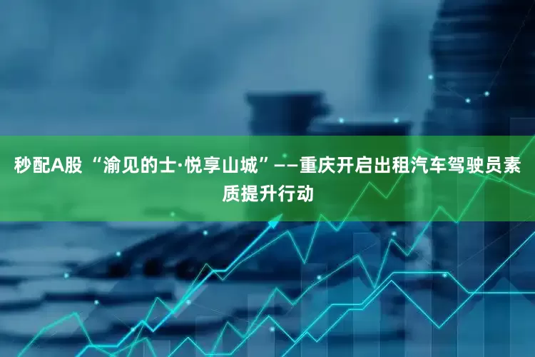 秒配A股 “渝见的士·悦享山城”——重庆开启出租汽车驾驶员素质提升行动
