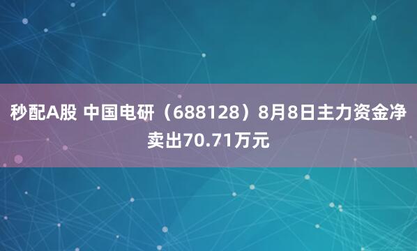 秒配A股 中国电研（688128）8月8日主力资金净卖出70.71万元