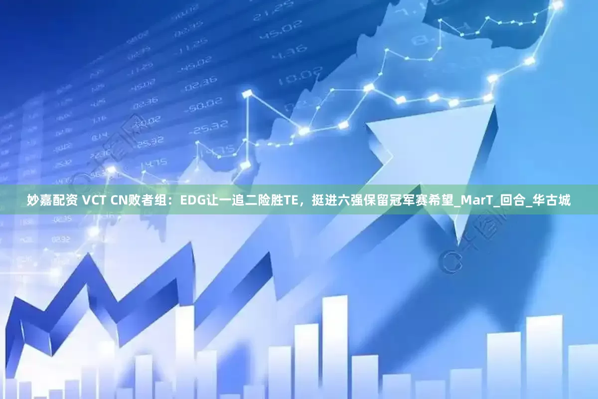 妙嘉配资 VCT CN败者组：EDG让一追二险胜TE，挺进六强保留冠军赛希望_MarT_回合_华古城